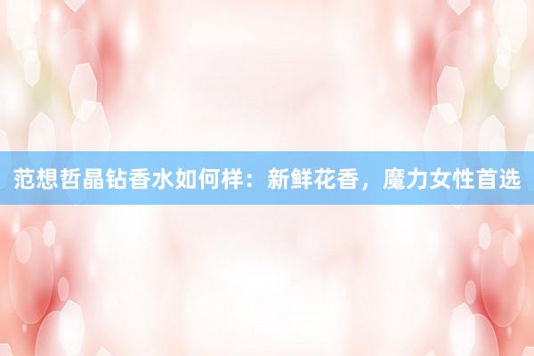 范想哲晶钻香水如何样：新鲜花香，魔力女性首选